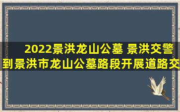 2022景洪龙山公墓 景洪交警到景洪市龙山公墓路段开展道路交通保畅查勘